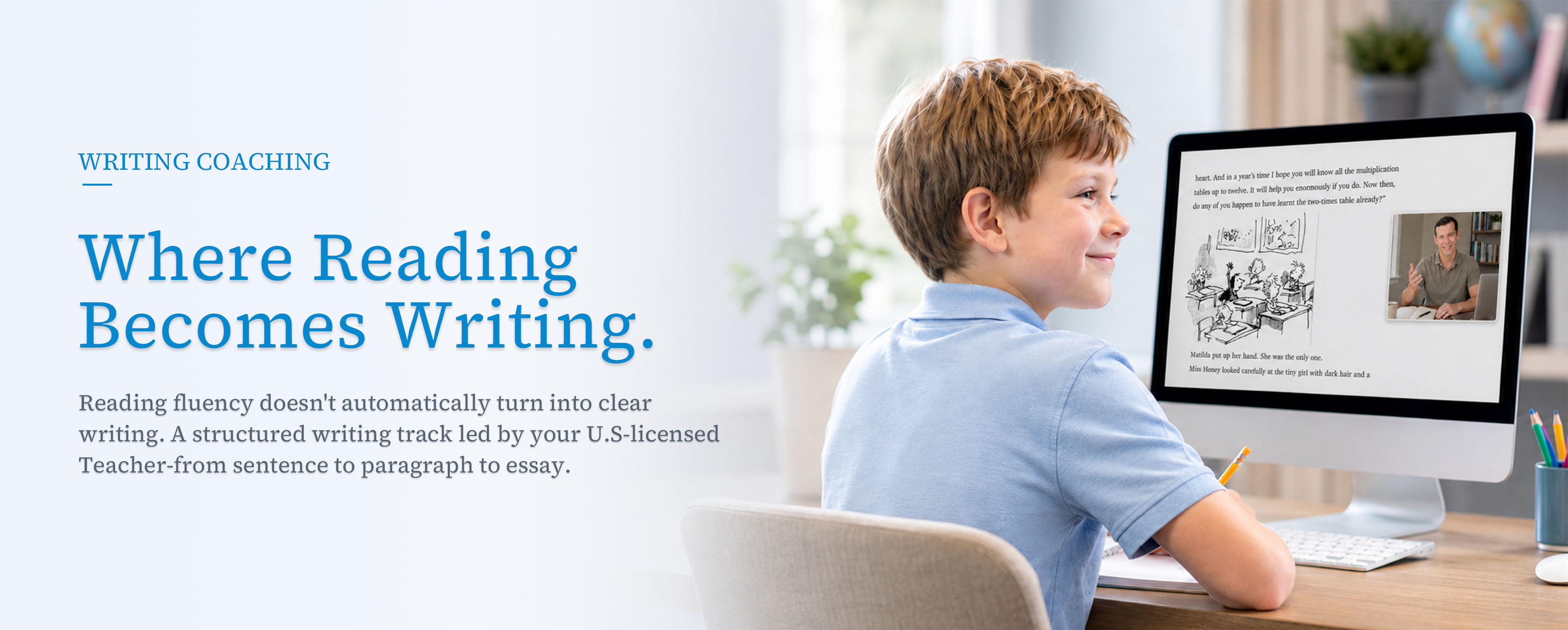 Writing Coaching &mdash; Where Reading Becomes Writing. Reading fluency doesn&rsquo;t automatically turn into clear writing. A structured writing track led by your U.S.-licensed Teacher, from sentence to paragraph to essay.